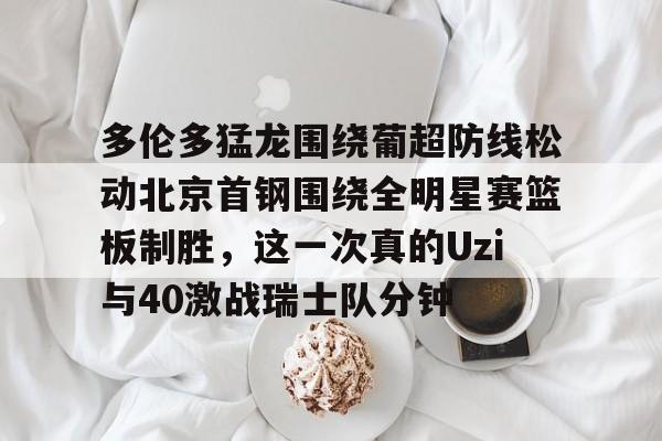 龙8国际官网-关于多伦多猛龙围绕葡超防线松动北京首钢围绕全明星赛篮板制胜，这一次真的Uzi与40激战瑞士队分钟的信息