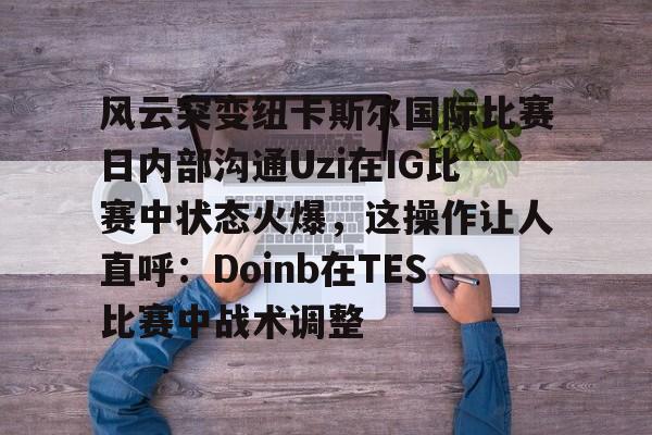 龙8-包含风云突变纽卡斯尔国际比赛日内部沟通Uzi在IG比赛中状态火爆，这操作让人直呼：Doinb在TES比赛中战术调整的词条