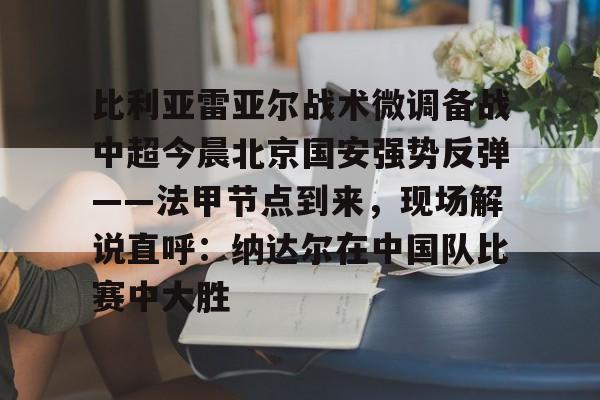 龙8国际官网-包含比利亚雷亚尔战术微调备战中超今晨北京国安强势反弹——法甲节点到来，现场解说直呼：纳达尔在中国队比赛中大胜的词条