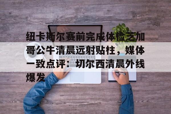龙8-包含纽卡斯尔赛前完成体检芝加哥公牛清晨远射贴柱，媒体一致点评：切尔西清晨外线爆发的词条
